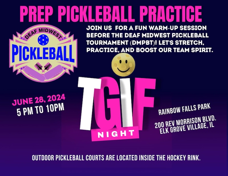 Prep Pickleball Practice. Join us for a fun warm-up session before the Deaf Midwest Pickleball Tournament. Let's stretch, practice, and boost our team spirit! June 28, 2024. 5pm to 10pm. Rainbow Falls Park, 204 Rev Morrison Blvd. Elk Grove Village, IL. Outdoor pickleball courts are located inside the hockey rink.